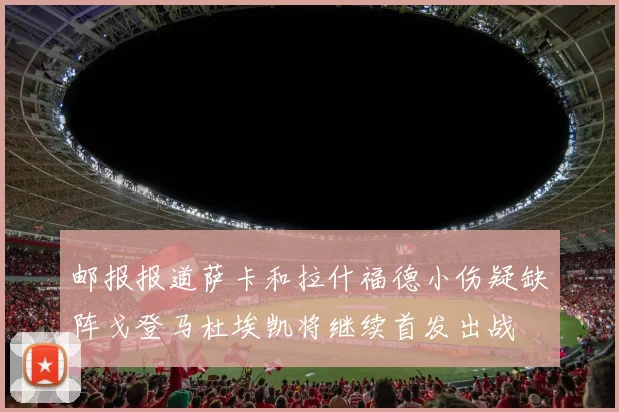 邮报报道萨卡和拉什福德小伤疑缺阵戈登马杜埃凯将继续首发出战