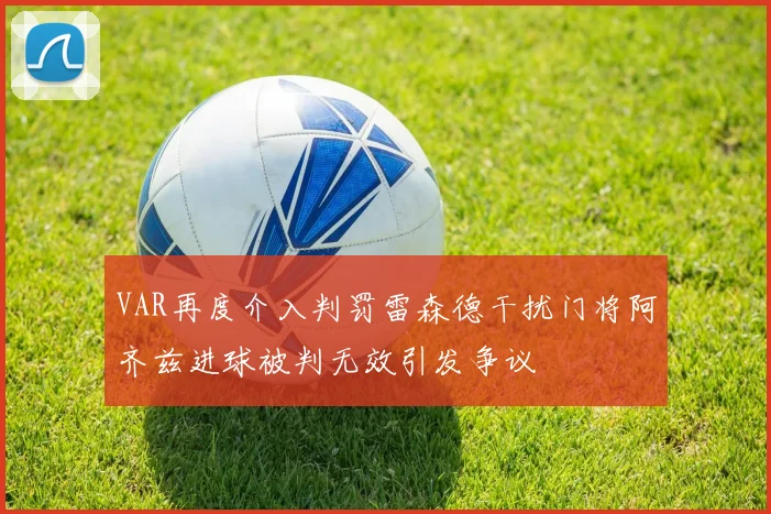 VAR再度介入判罚雷森德干扰门将阿齐兹进球被判无效引发争议