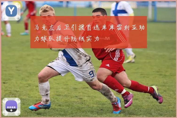 马竞左后卫引援首选库库雷利亚助力球队提升防线实力