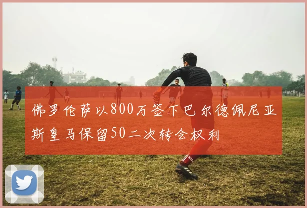 佛罗伦萨以800万签下巴尔德佩尼亚斯皇马保留50二次转会权利