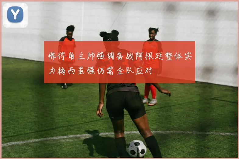 佛得角主帅强调备战阿根廷整体实力梅西虽强仍需全队应对