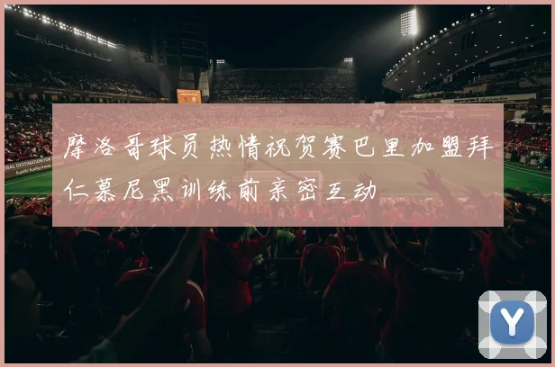摩洛哥球员热情祝贺赛巴里加盟拜仁慕尼黑训练前亲密互动