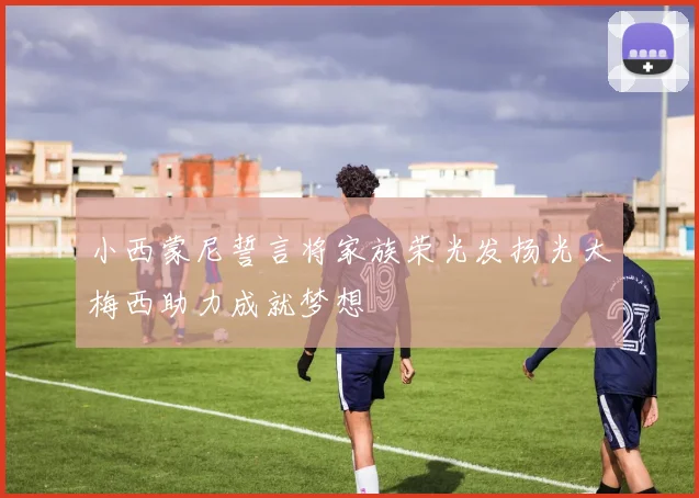 小西蒙尼誓言将家族荣光发扬光大梅西助力成就梦想