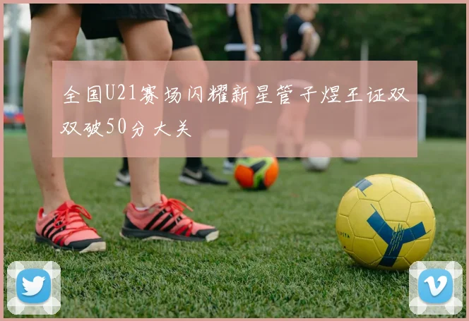 全国U21赛场闪耀新星管子煜王证双双破50分大关