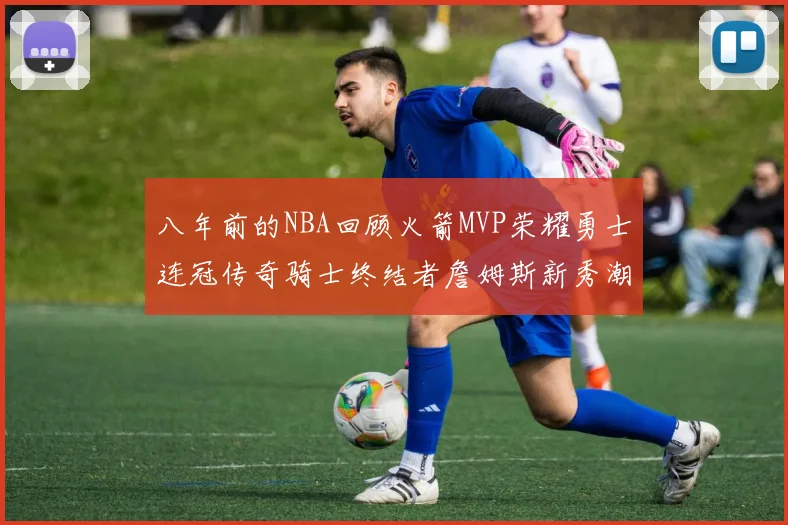 八年前的NBA回顾火箭MVP荣耀勇士连冠传奇骑士终结者詹姆斯新秀潮流涌动