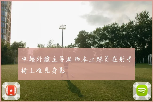 中超外援主导局面本土球员在射手榜上难觅身影