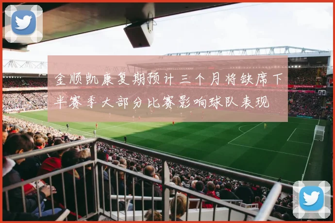 金顺凯康复期预计三个月将缺席下半赛季大部分比赛影响球队表现
