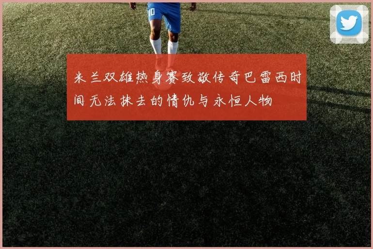米兰双雄热身赛致敬传奇巴雷西时间无法抹去的情仇与永恒人物