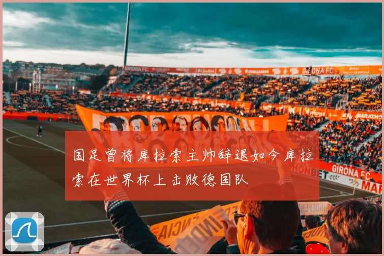 国足曾将库拉索主帅辞退如今库拉索在世界杯上击败德国队