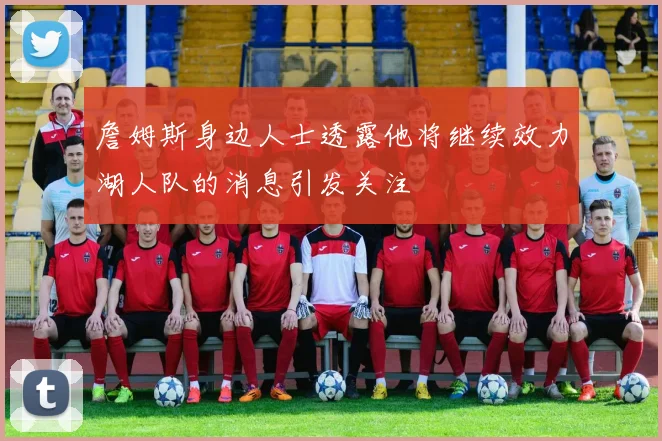 詹姆斯身边人士透露他将继续效力湖人队的消息引发关注