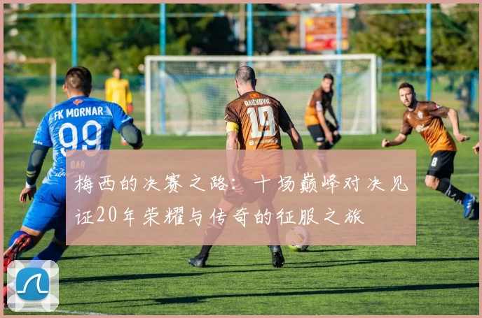 梅西的决赛之路：十场巅峰对决见证20年荣耀与传奇的征服之旅
