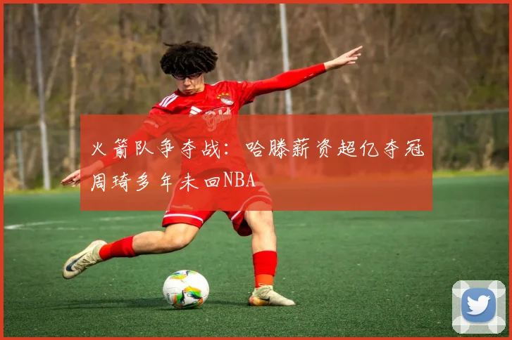 火箭队争夺战：哈滕薪资超亿夺冠周琦多年未回NBA