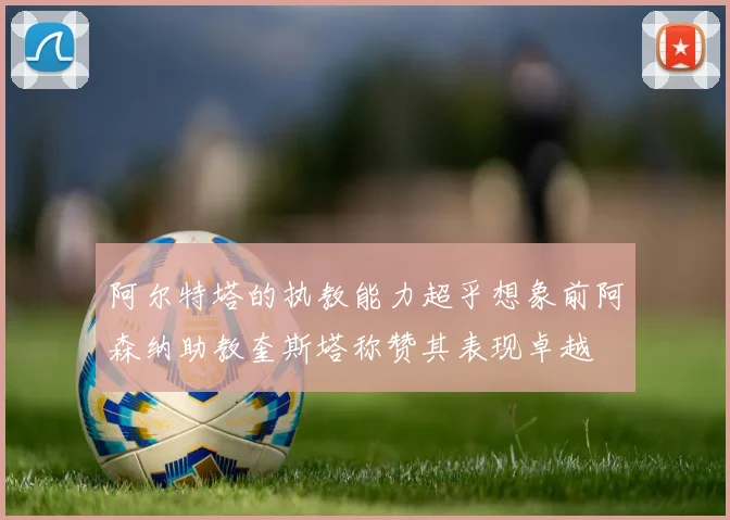 阿尔特塔的执教能力超乎想象前阿森纳助教奎斯塔称赞其表现卓越