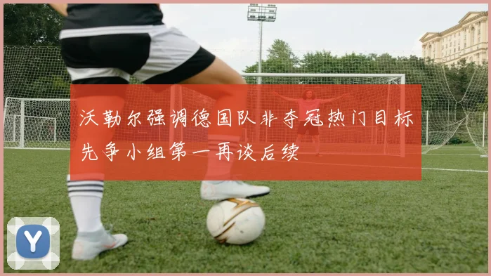 沃勒尔强调德国队非夺冠热门目标先争小组第一再谈后续