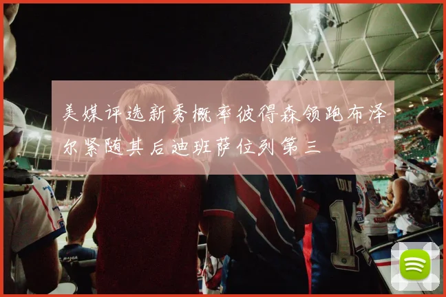 美媒评选新秀概率彼得森领跑布泽尔紧随其后迪班萨位列第三