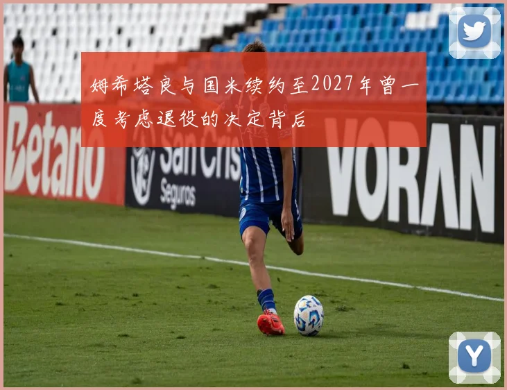 姆希塔良与国米续约至2027年曾一度考虑退役的决定背后