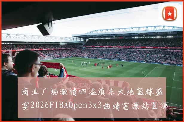 商业广场激情四溢滇东大地篮球盛宴2026FIBAOpen3x3曲靖富源站圆满落幕