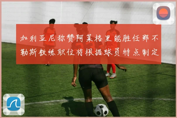 加利亚尼称赞阿莱格里能胜任那不勒斯教练职位将根据球员特点制定战术