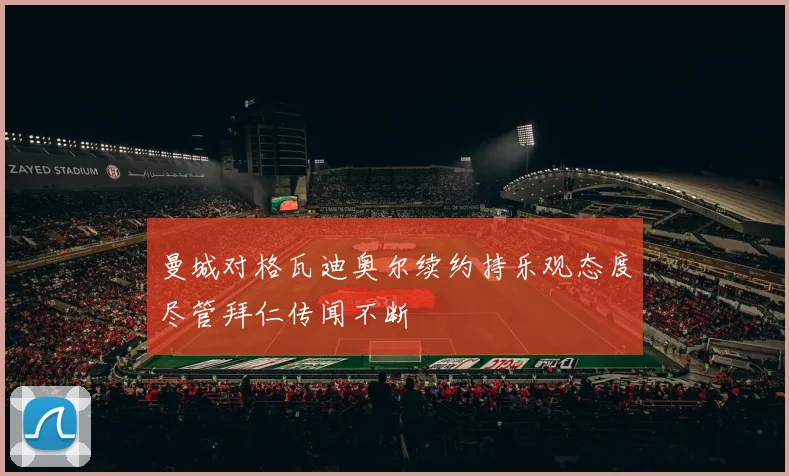 曼城对格瓦迪奥尔续约持乐观态度尽管拜仁传闻不断