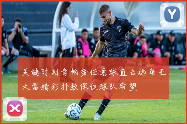 关键时刻肯帕努任意球直击远角王大雷精彩扑救保住球队希望