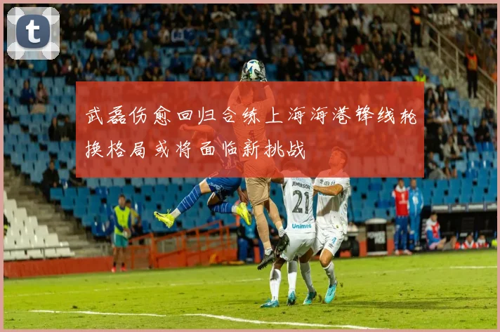 武磊伤愈回归合练上海海港锋线轮换格局或将面临新挑战