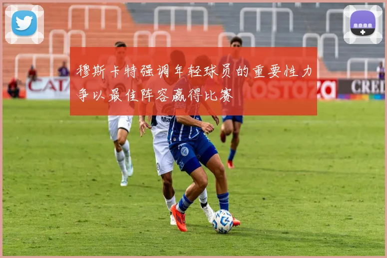 穆斯卡特强调年轻球员的重要性力争以最佳阵容赢得比赛