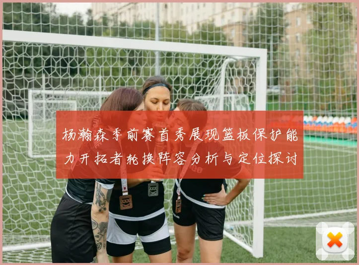 杨瀚森季前赛首秀展现篮板保护能力开拓者轮换阵容分析与定位探讨