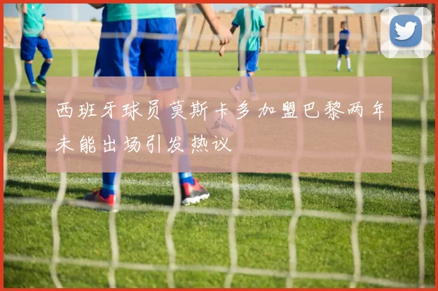 西班牙球员莫斯卡多加盟巴黎两年未能出场引发热议