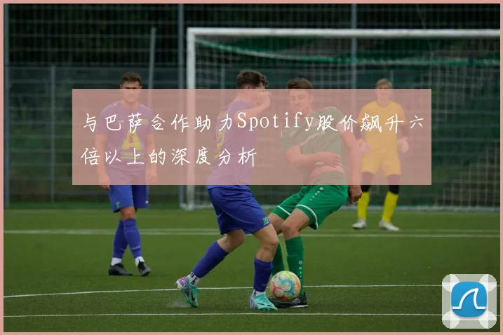 与巴萨合作助力Spotify股价飙升六倍以上的深度分析