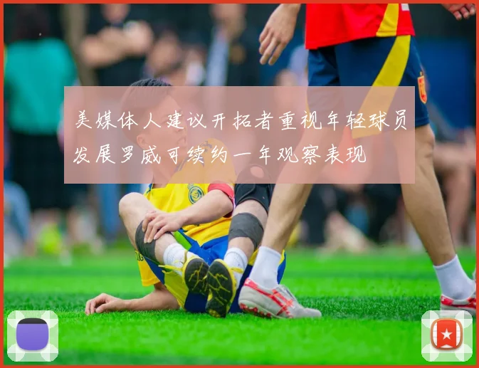 美媒体人建议开拓者重视年轻球员发展罗威可续约一年观察表现