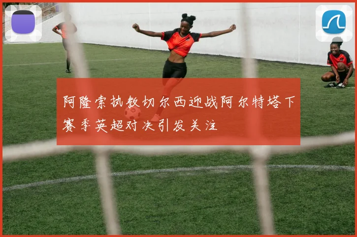 阿隆索执教切尔西迎战阿尔特塔下赛季英超对决引发关注