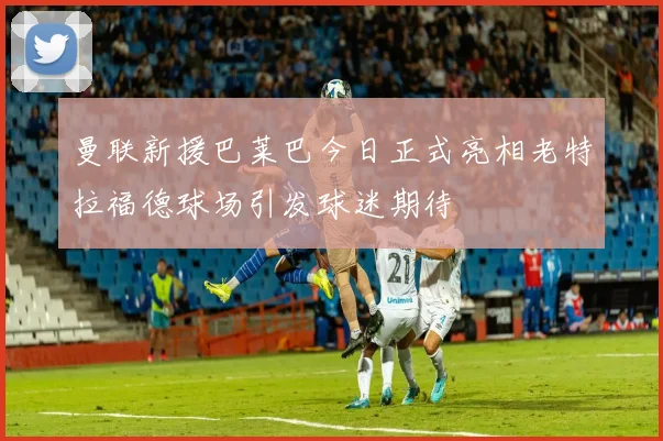 曼联新援巴莱巴今日正式亮相老特拉福德球场引发球迷期待